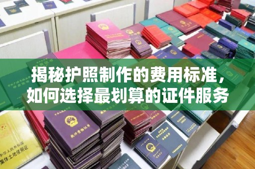 贾汪揭秘护照制作的费用标准，如何选择最划算的证件服务？